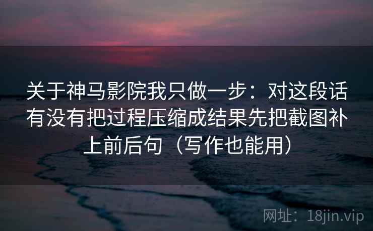 关于神马影院我只做一步：对这段话有没有把过程压缩成结果先把截图补上前后句（写作也能用）