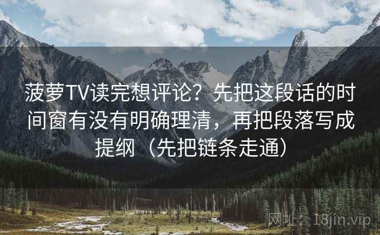 菠萝TV读完想评论？先把这段话的时间窗有没有明确理清，再把段落写成提纲（先把链条走通）