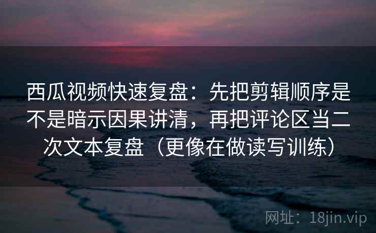 西瓜视频快速复盘：先把剪辑顺序是不是暗示因果讲清，再把评论区当二次文本复盘（更像在做读写训练）