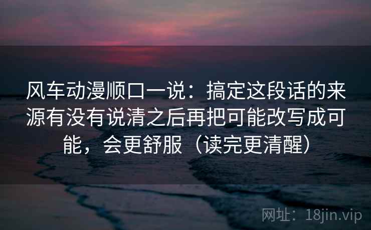 风车动漫顺口一说：搞定这段话的来源有没有说清之后再把可能改写成可能，会更舒服（读完更清醒）