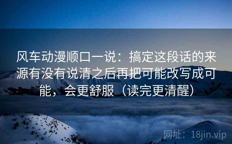 风车动漫顺口一说:搞定这段话的来源有没有说清之后再把可能改写成可能,会更舒服(读完更清醒) 风车动漫顺口一说:搞定这段话的来源有没有说清之后再把可能改写成可能,会更舒服(读完更清醒)