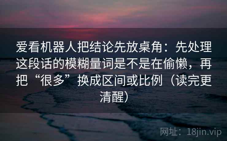 爱看机器人把结论先放桌角:先处理这段话的模糊量词是不是在偷懒,再把“很多”换成区间或比例(读完更清醒) 爱看机器人把结论先放桌角:先处理这段话的模糊量词是不是在偷懒,再把“很多”换成区间或比例(读完更清醒)