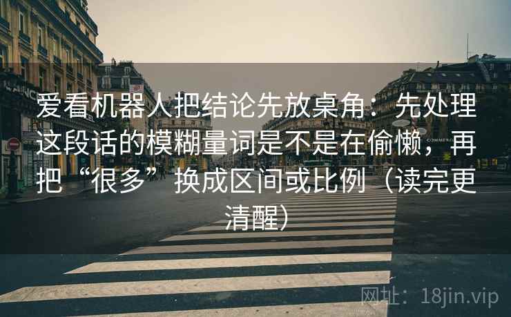 爱看机器人把结论先放桌角:先处理这段话的模糊量词是不是在偷懒,再把“很多”换成区间或比例(读完更清醒) 爱看机器人把结论先放桌角:先处理这段话的模糊量词是不是在偷懒,再把“很多”换成区间或比例(读完更清醒)