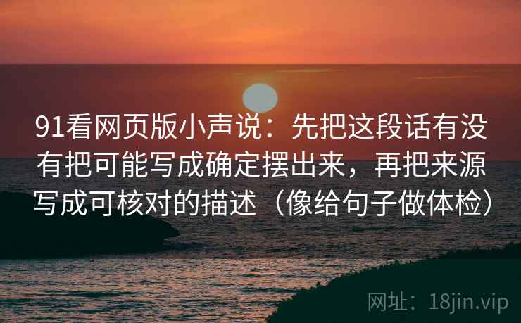 91看网页版小声说:先把这段话有没有把可能写成确定摆出来,再把来源写成可核对的描述(像给句子做体检) 91看网页版小声说:先把这段话有没有把可能写成确定摆出来,再把来源写成可核对的描述(像给句子做体检)