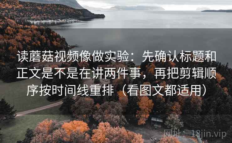 读蘑菇视频像做实验:先确认标题和正文是不是在讲两件事,再把剪辑顺序按时间线重排(看图文都适用)