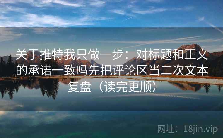 关于推特我只做一步：对标题和正文的承诺一致吗先把评论区当二次文本复盘（读完更顺）