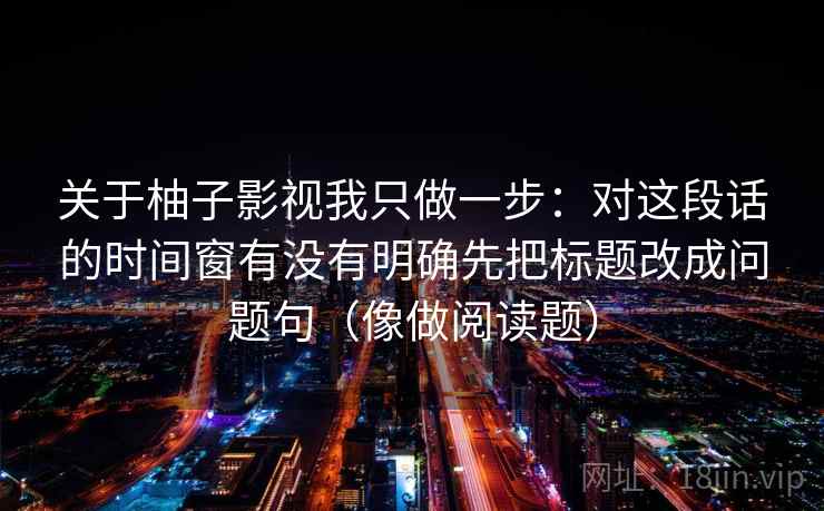 关于柚子影视我只做一步：对这段话的时间窗有没有明确先把标题改成问题句（像做阅读题）