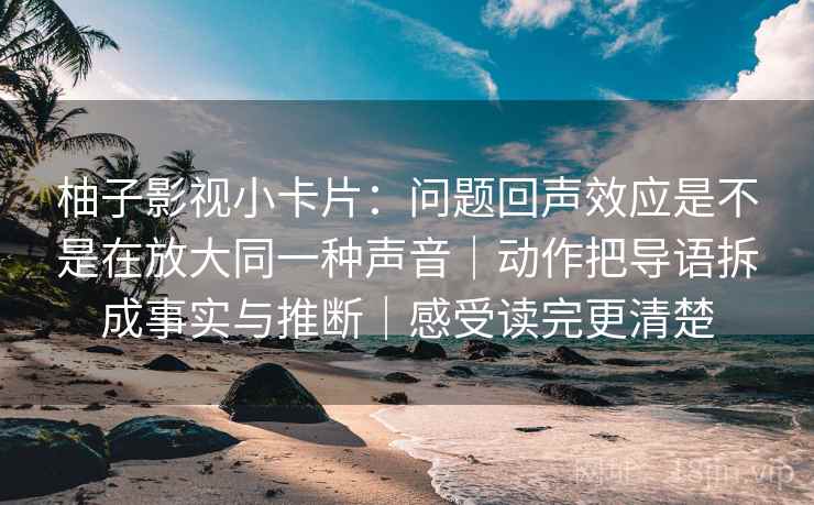柚子影视小卡片：问题回声效应是不是在放大同一种声音｜动作把导语拆成事实与推断｜感受读完更清楚