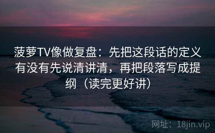 菠萝TV像做复盘:先把这段话的定义有没有先说清讲清,再把段落写成提纲(读完更好讲)