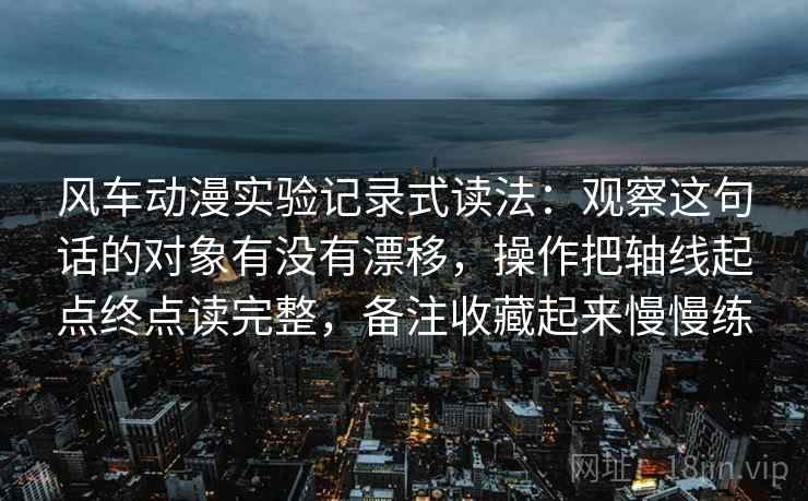 风车动漫实验记录式读法：观察这句话的对象有没有漂移，操作把轴线起点终点读完整，备注收藏起来慢慢练