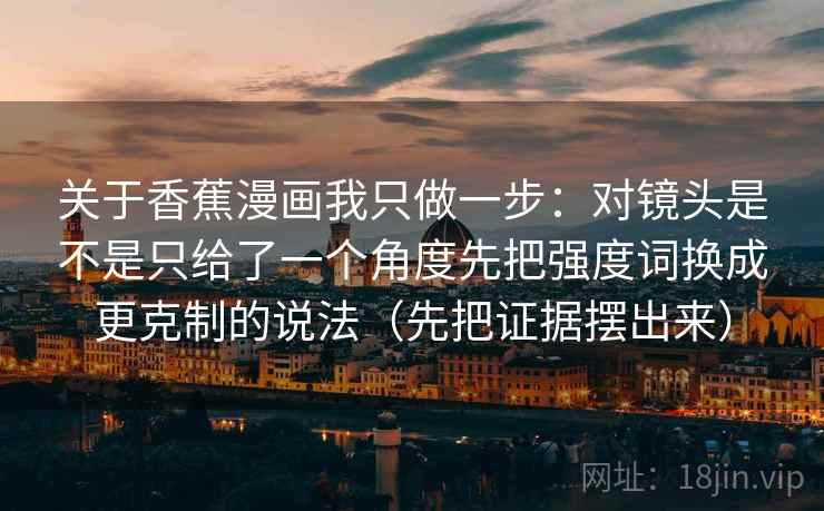 关于香蕉漫画我只做一步:对镜头是不是只给了一个角度先把强度词换成更克制的说法(先把证据摆出来)