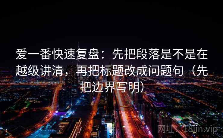 爱一番快速复盘：先把段落是不是在越级讲清，再把标题改成问题句（先把边界写明）