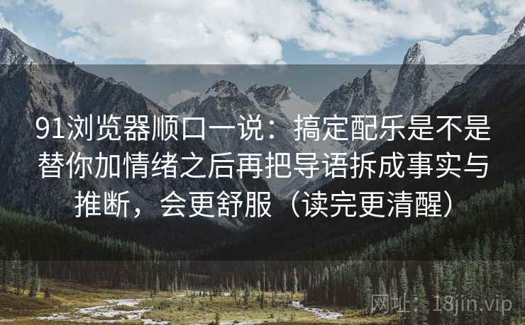 91浏览器顺口一说：搞定配乐是不是替你加情绪之后再把导语拆成事实与推断，会更舒服（读完更清醒）